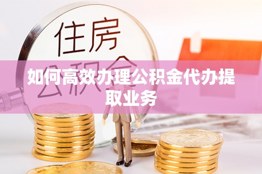 莘县如何高效办理公积金代办提取业务