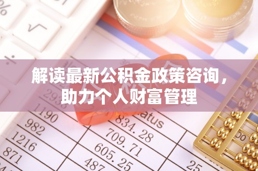 莘县解读最新公积金政策咨询，助力个人财富管理