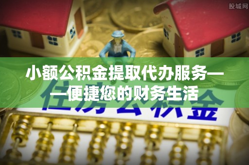 莘县小额公积金提取代办服务——便捷您的财务生活