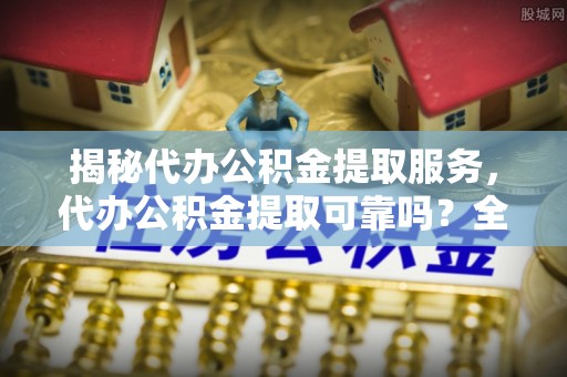 莘县揭秘代办公积金提取服务，代办公积金提取可靠吗？全面分析与选择指南