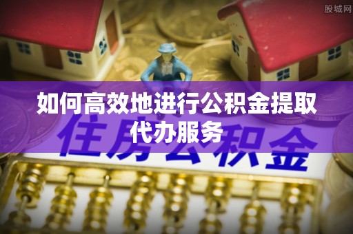莘县如何高效地进行公积金提取代办服务