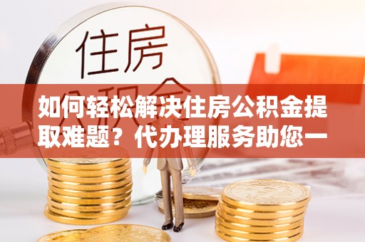 莘县如何轻松解决住房公积金提取难题？代办理服务助您一臂之力