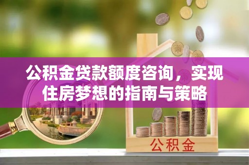 莘县公积金贷款额度咨询，实现住房梦想的指南与策略