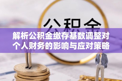 莘县解析公积金缴存基数调整对个人财务的影响与应对策略