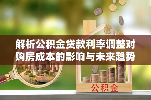 莘县解析公积金贷款利率调整对购房成本的影响与未来趋势