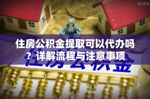 莘县住房公积金提取可以代办吗？详解流程与注意事项