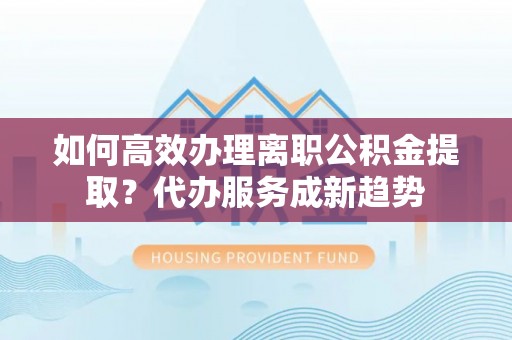 莘县如何高效办理离职公积金提取？代办服务成新趋势