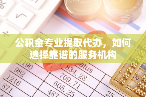 莘县公积金专业提取代办，如何选择靠谱的服务机构