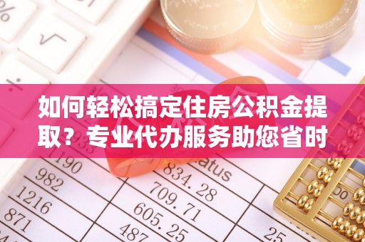 莘县如何轻松搞定住房公积金提取？专业代办服务助您省时省心